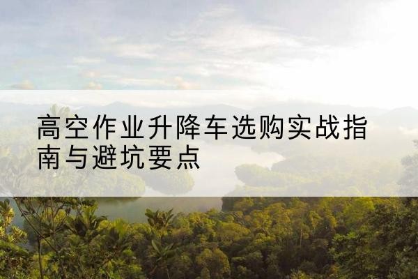保靖升降车怎么选-高空作业升降车选购实战指南与避坑要点