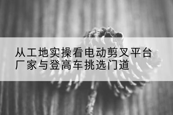 保靖电动剪叉升降平台厂家-从工地实操看电动剪叉平台厂家与登高车挑选门道