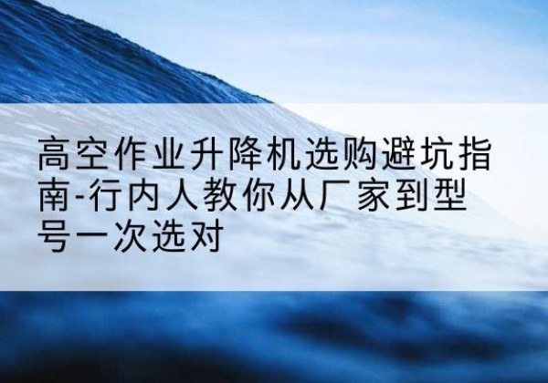 保靖升降平台厂家-高空作业升降机选购避坑指南-行内人教你从厂家到型号一次选对