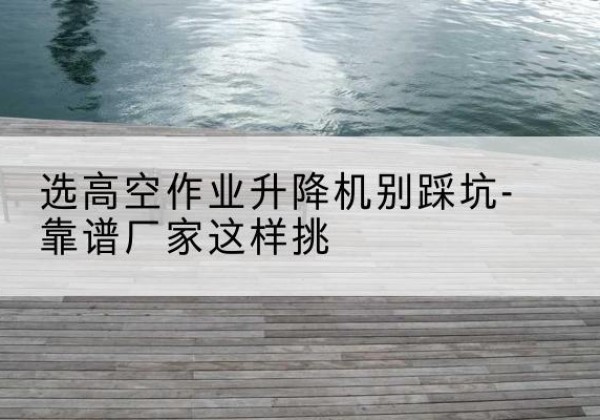 保靖剪叉式升降机厂家-选高空作业升降机别踩坑-靠谱厂家这样挑