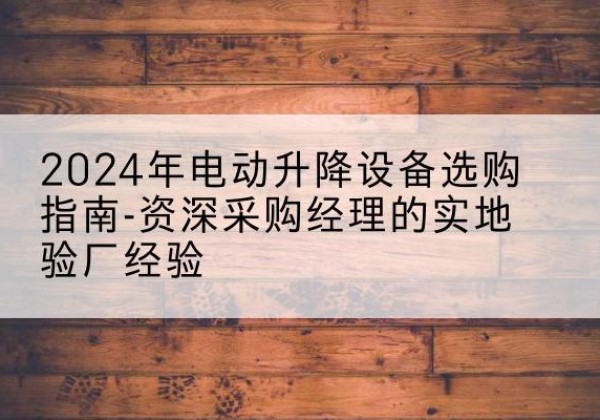 保靖电动剪叉升降平台厂家-2024年电动升降设备选购指南-资深采购经理的实地验厂经验
