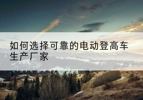 保靖电动登高车厂家-如何选择可靠的电动登高车生产厂家