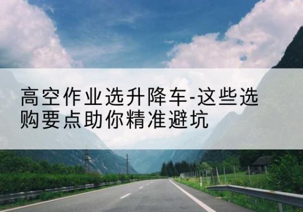 保靖升降车厂家-高空作业选升降车-这些选购要点助你*避坑