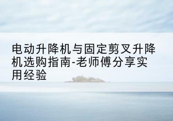 保靖电动升降机怎么选-电动升降机与固定剪叉升降机选购指南-老师傅分享实用经验