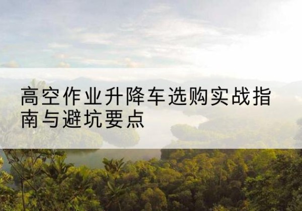 保靖升降车怎么选-高空作业升降车选购实战指南与避坑要点