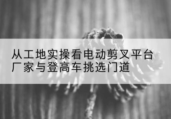 保靖电动剪叉升降平台厂家-从工地实操看电动剪叉平台厂家与登高车挑选门道