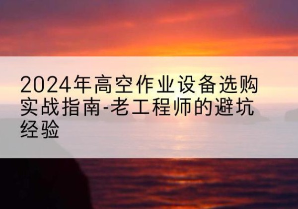 保靖高空作业升降机厂家推荐-2024年高空作业设备选购实战指南-老工程师的避坑经验